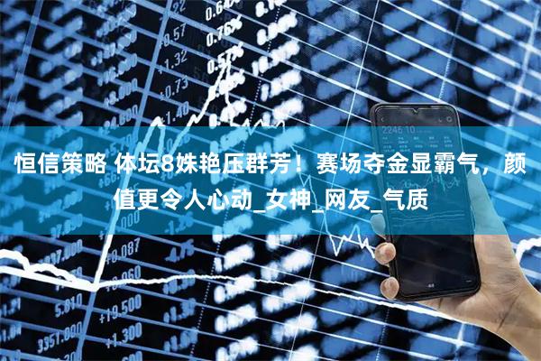 恒信策略 体坛8姝艳压群芳！赛场夺金显霸气，颜值更令人心动_女神_网友_气质