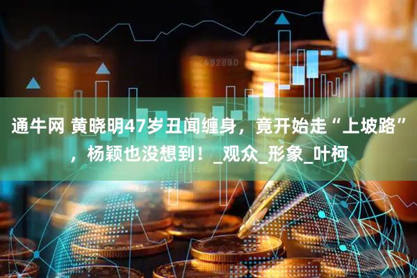 通牛网 黄晓明47岁丑闻缠身，竟开始走“上坡路”，杨颖也没想到！_观众_形象_叶柯
