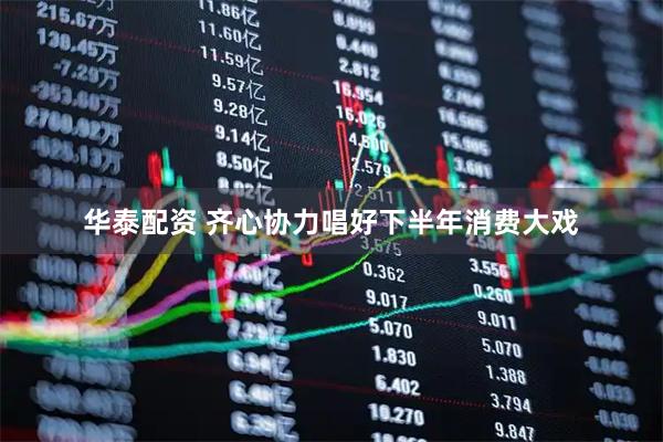 华泰配资 齐心协力唱好下半年消费大戏