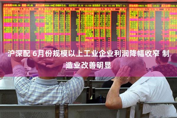 沪深配 6月份规模以上工业企业利润降幅收窄 制造业改善明显