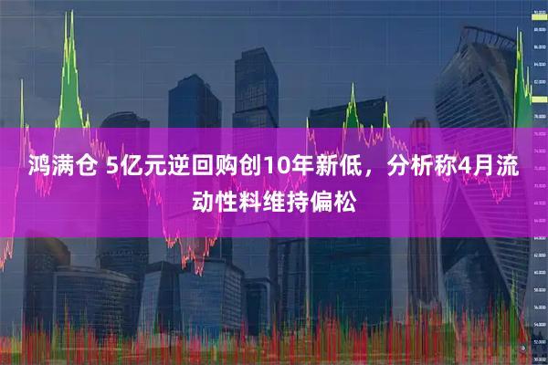 鸿满仓 5亿元逆回购创10年新低，分析称4月流动性料维持偏松