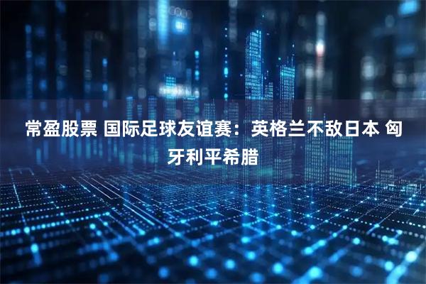 常盈股票 国际足球友谊赛：英格兰不敌日本 匈牙利平希腊