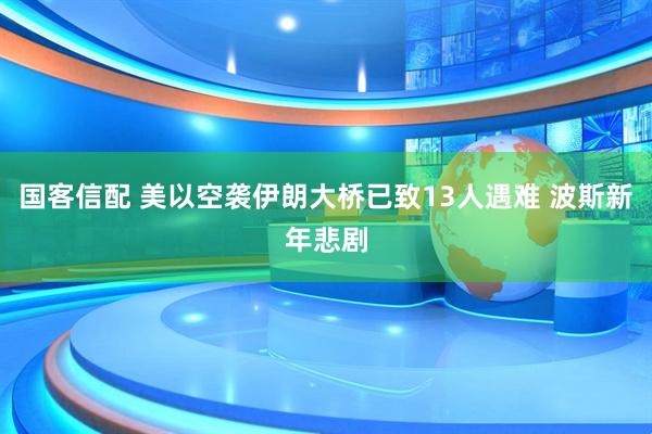 国客信配 美以空袭伊朗大桥已致13人遇难 波斯新年悲剧