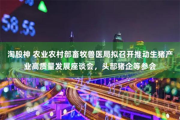 淘股神 农业农村部畜牧兽医局拟召开推动生猪产业高质量发展座谈会，头部猪企等参会