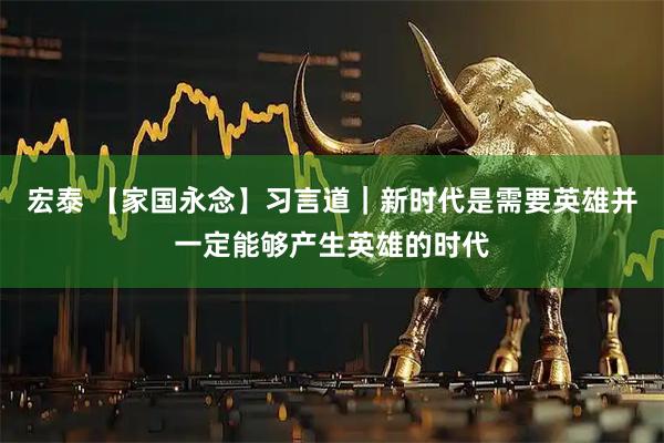 宏泰 【家国永念】习言道｜新时代是需要英雄并一定能够产生英雄的时代