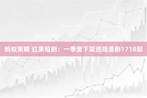 蚂蚁策略 红果短剧：一季度下架违规漫剧1718部