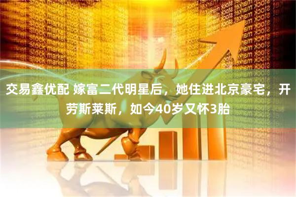交易鑫优配 嫁富二代明星后，她住进北京豪宅，开劳斯莱斯，如今40岁又怀3胎