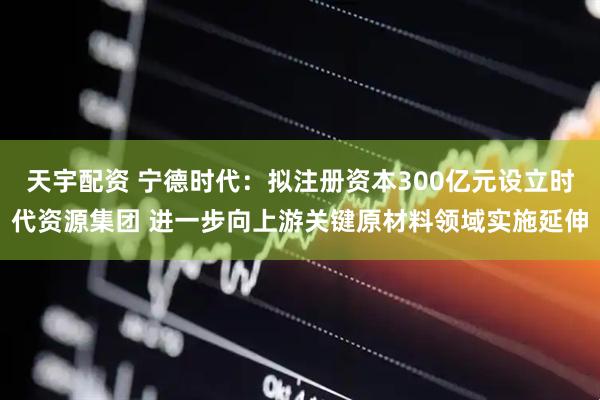 天宇配资 宁德时代：拟注册资本300亿元设立时代资源集团 进一步向上游关键原材料领域实施延伸